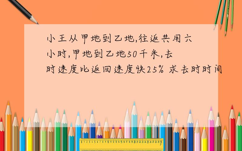 小王从甲地到乙地,往返共用六小时,甲地到乙地50千米,去时速度比返回速度快25% 求去时时间