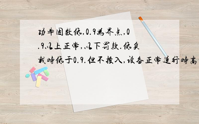 功率因数低,0.9为界点,0.9以上正常,以下罚款.低负载时低于0.9.但不投入,设备正常运行时高于0.9