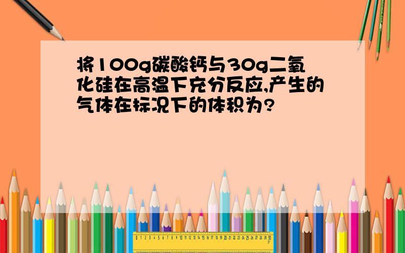 将100g碳酸钙与30g二氧化硅在高温下充分反应,产生的气体在标况下的体积为?