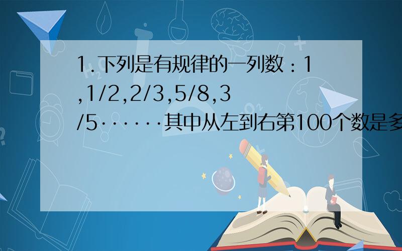 1.下列是有规律的一列数：1,1/2,2/3,5/8,3/5······其中从左到右第100个数是多少?2.下列是有规律