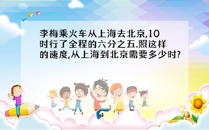 李梅乘火车从上海去北京,10时行了全程的六分之五.照这样的速度,从上海到北京需要多少时?