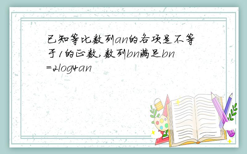 已知等比数列an的各项是不等于1的正数,数列bn满足bn=2log4an