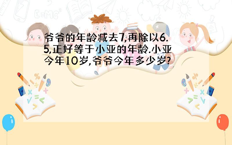 爷爷的年龄减去7,再除以6.5,正好等于小亚的年龄.小亚今年10岁,爷爷今年多少岁?