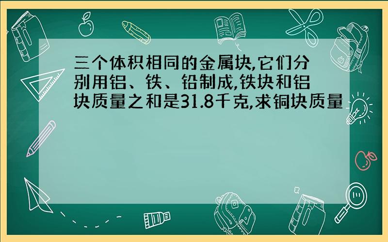 三个体积相同的金属块,它们分别用铝、铁、铅制成,铁块和铝块质量之和是31.8千克,求铜块质量