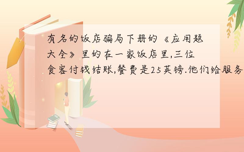 有名的饭店骗局下册的《应用题大全》里的在一家饭店里,三位食客付钱结账,餐费是25英镑.他们给服务员三张钞票,每张10英镑