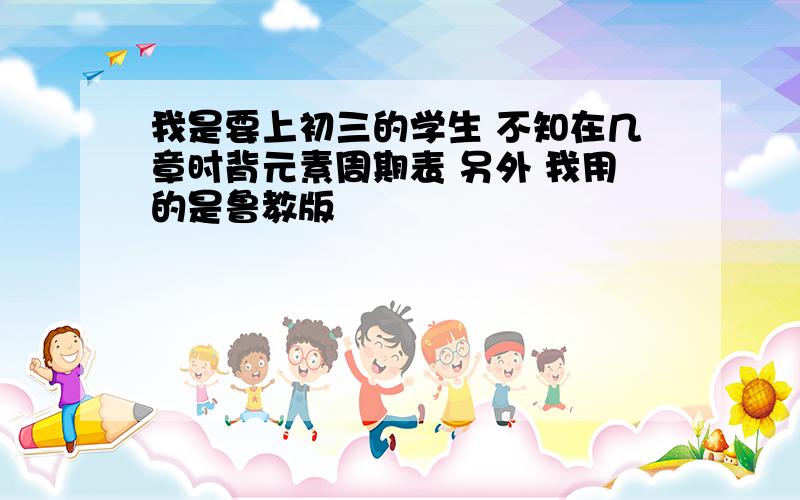 我是要上初三的学生 不知在几章时背元素周期表 另外 我用的是鲁教版