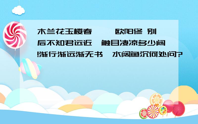 木兰花玉楼春 ——欧阳修 别后不知君远近,触目凄凉多少闷!渐行渐远渐无书,水阔鱼沉何处问?