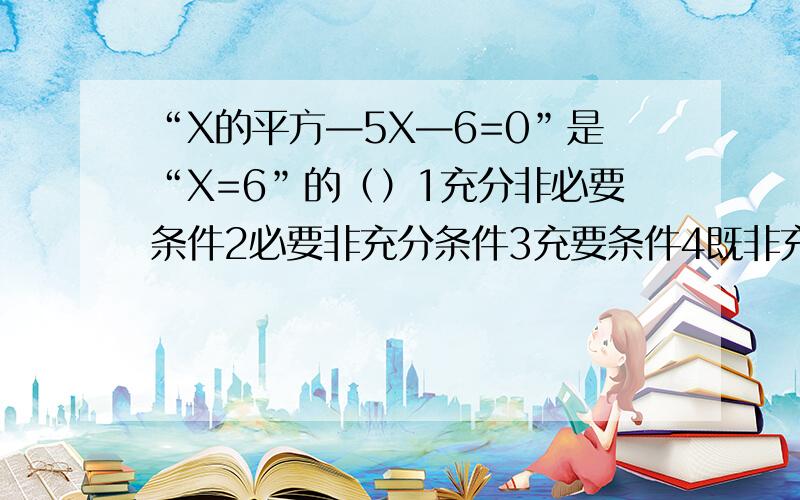 “X的平方—5X—6=0”是“X=6”的（）1充分非必要条件2必要非充分条件3充要条件4既非充分有非必要条件