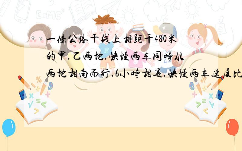 一条公路干线上相距千480米的甲,乙两地,快慢两车同时从两地相向而行,6小时相遇,快慢两车速度比是11：9,求两车速度各