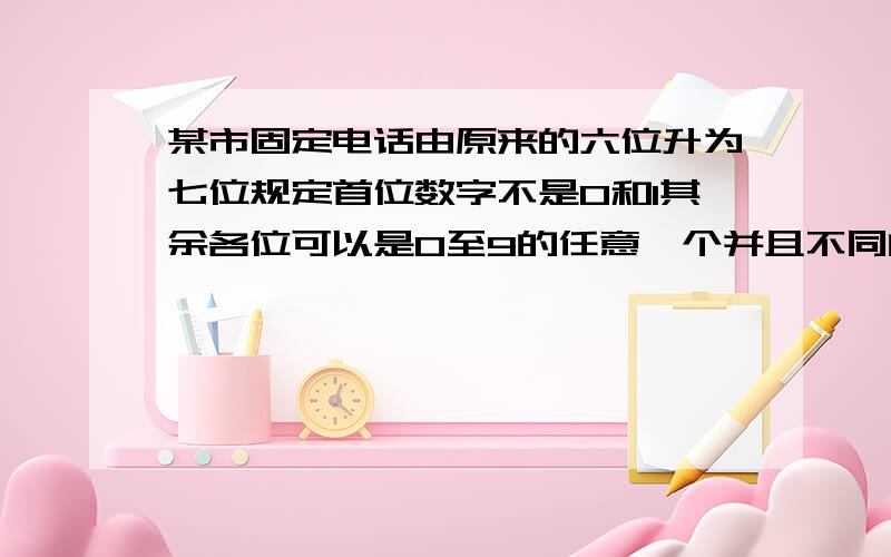 某市固定电话由原来的六位升为七位规定首位数字不是0和1其余各位可以是0至9的任意一个并且不同的数字可以重