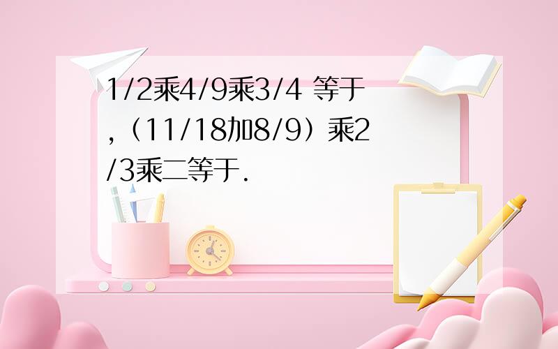 1/2乘4/9乘3/4 等于,（11/18加8/9）乘2/3乘二等于.