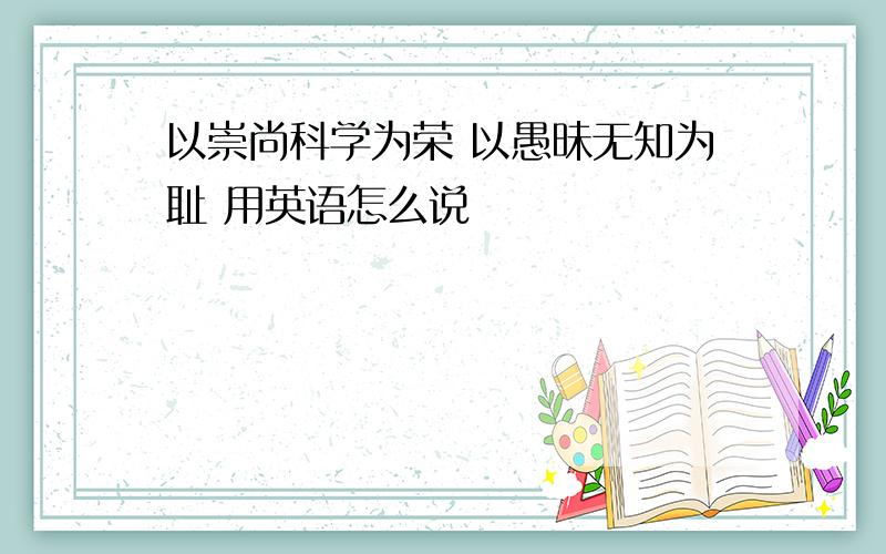 以崇尚科学为荣 以愚昧无知为耻 用英语怎么说