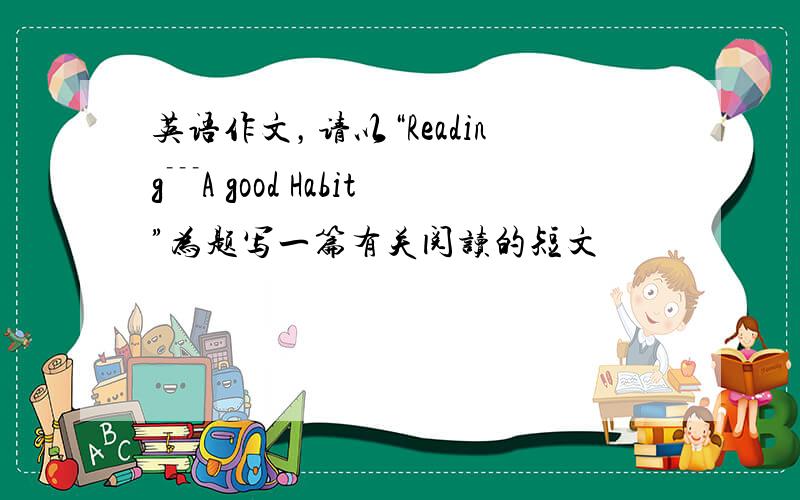 英语作文，请以“Reading﹉A good Habit”为题写一篇有关阅读的短文