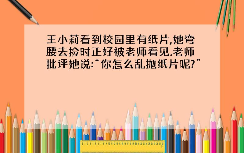 王小莉看到校园里有纸片,她弯腰去捡时正好被老师看见.老师批评她说:“你怎么乱抛纸片呢?”