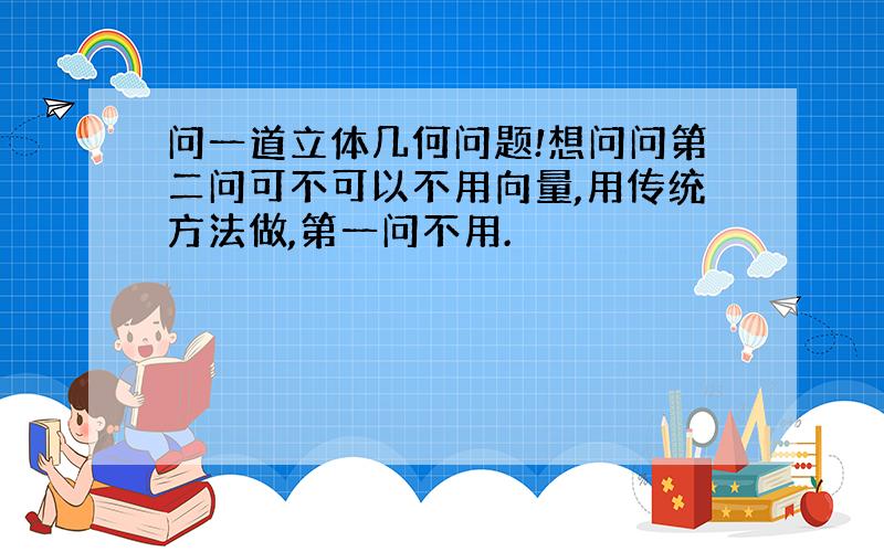 问一道立体几何问题!想问问第二问可不可以不用向量,用传统方法做,第一问不用.