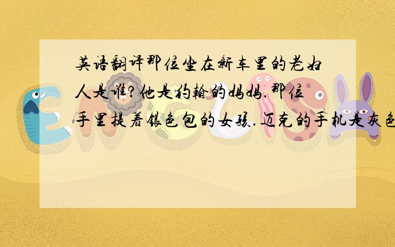 英语翻译那位坐在新车里的老妇人是谁?他是约翰的妈妈.那位手里提着银色包的女孩.迈克的手机是灰色的吗?不,不是.他的手机是