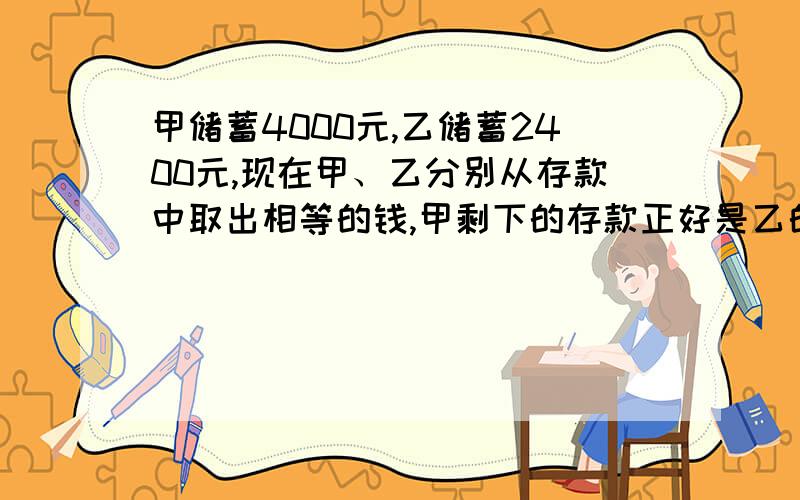 甲储蓄4000元,乙储蓄2400元,现在甲、乙分别从存款中取出相等的钱,甲剩下的存款正好是乙的5倍.甲、乙各