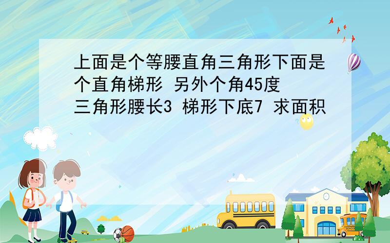 上面是个等腰直角三角形下面是个直角梯形 另外个角45度 三角形腰长3 梯形下底7 求面积