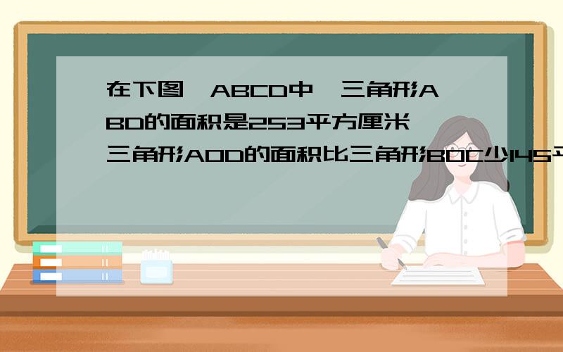 在下图,ABCD中,三角形ABD的面积是253平方厘米,三角形AOD的面积比三角形BOC少145平方厘米,求ABCD的面