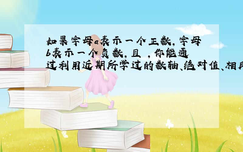 如果字母a表示一个正数,字母b表示一个负数,且 ,你能通过利用近期所学过的数轴、绝对值、相反数等有关知