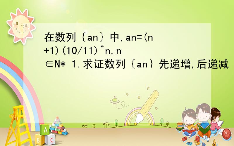 在数列｛an｝中,an=(n+1)(10/11)^n,n∈N* 1.求证数列｛an｝先递增,后递减 2.求数列｛an｝的