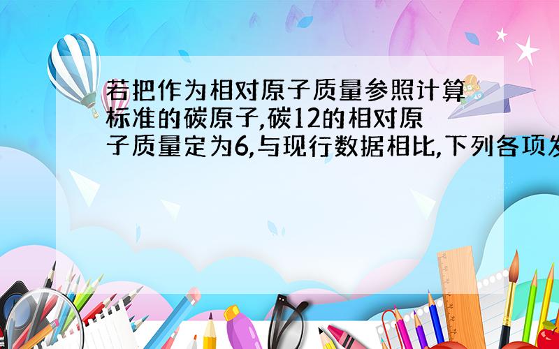 若把作为相对原子质量参照计算标准的碳原子,碳12的相对原子质量定为6,与现行数据相比,下列各项发生变化的是