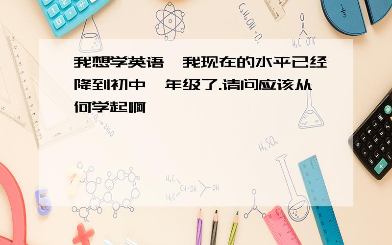 我想学英语,我现在的水平已经降到初中一年级了.请问应该从何学起啊