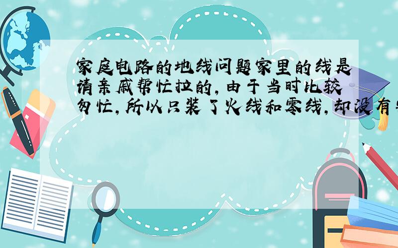 家庭电路的地线问题家里的线是请亲戚帮忙拉的,由于当时比较匆忙,所以只装了火线和零线,却没有安装地线.当初也没觉得有什么问