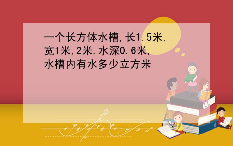 一个长方体水槽,长1.5米,宽1米,2米,水深0.6米,水槽内有水多少立方米