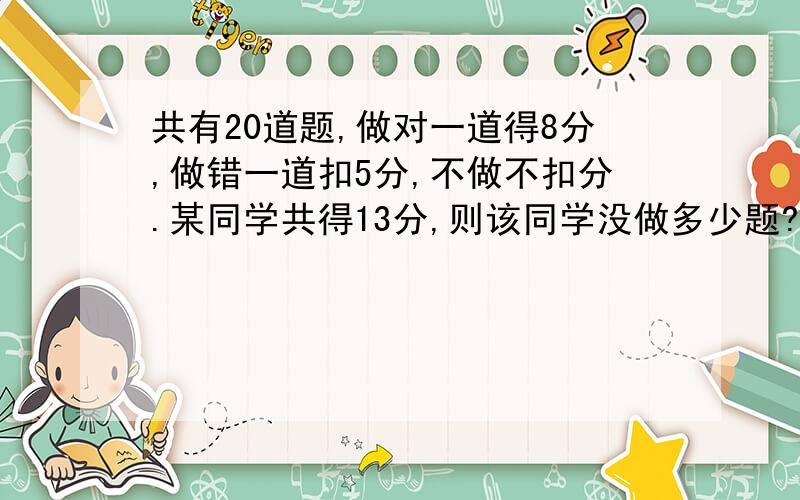 共有20道题,做对一道得8分,做错一道扣5分,不做不扣分.某同学共得13分,则该同学没做多少题?