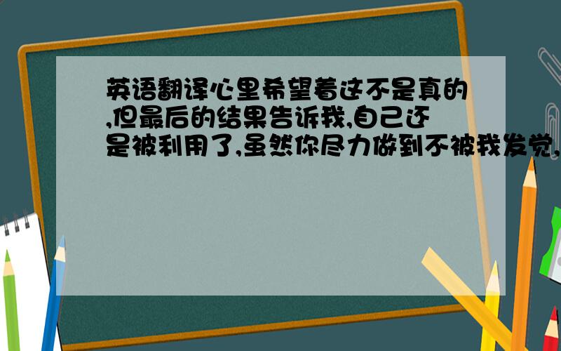 英语翻译心里希望着这不是真的,但最后的结果告诉我,自己还是被利用了,虽然你尽力做到不被我发觉,但结果是你的行为暴露了一切