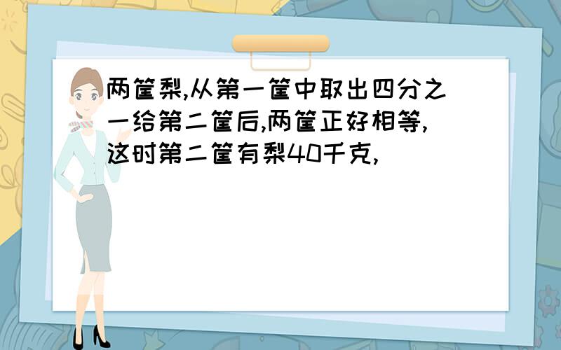 两筐梨,从第一筐中取出四分之一给第二筐后,两筐正好相等,这时第二筐有梨40千克,