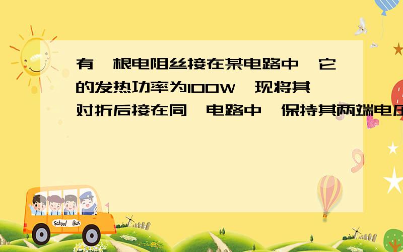 有一根电阻丝接在某电路中,它的发热功率为100W,现将其对折后接在同一电路中,保持其两端电压恒定,