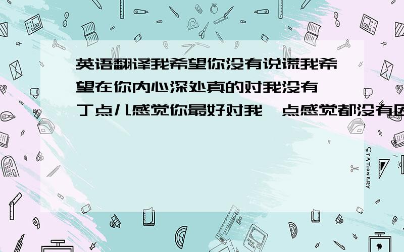 英语翻译我希望你没有说谎我希望在你内心深处真的对我没有一丁点儿感觉你最好对我一点感觉都没有因为只要有那么一点点你将会后悔