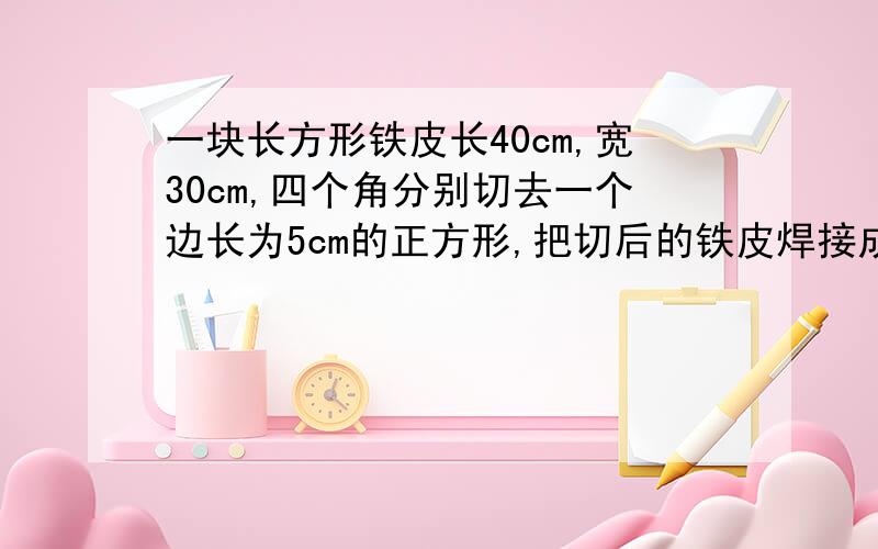 一块长方形铁皮长40cm,宽30cm,四个角分别切去一个边长为5cm的正方形,把切后的铁皮焊接成一个无盖的盒