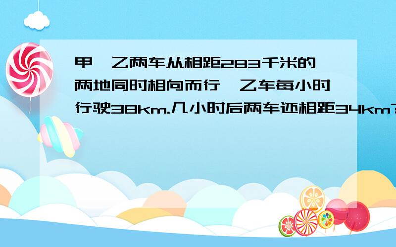 甲,乙两车从相距283千米的两地同时相向而行,乙车每小时行驶38km.几小时后两车还相距34km?