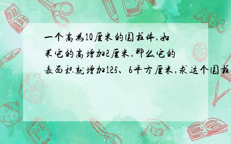 一个高为10厘米的圆柱体,如果它的高增加2厘米,那么它的表面积就增加125、6平方厘米,求这个圆柱体的体积