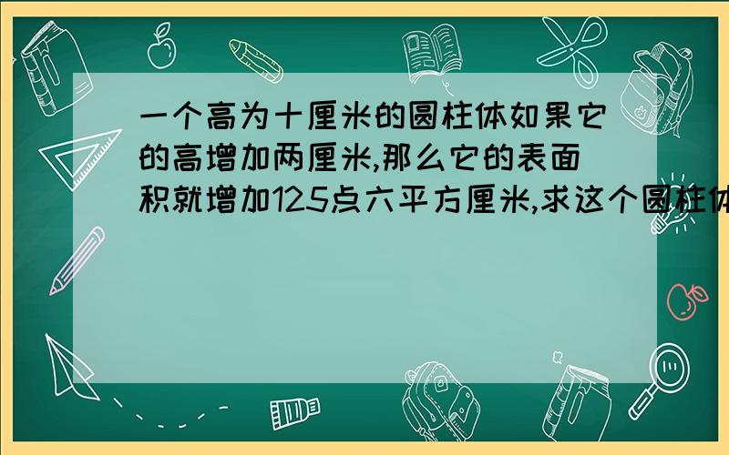 一个高为十厘米的圆柱体如果它的高增加两厘米,那么它的表面积就增加125点六平方厘米,求这个圆柱体的体积.