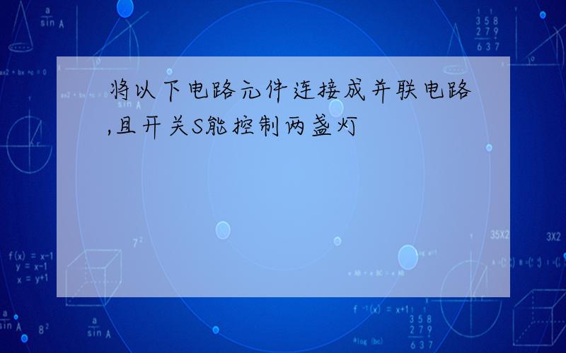 将以下电路元件连接成并联电路,且开关S能控制两盏灯