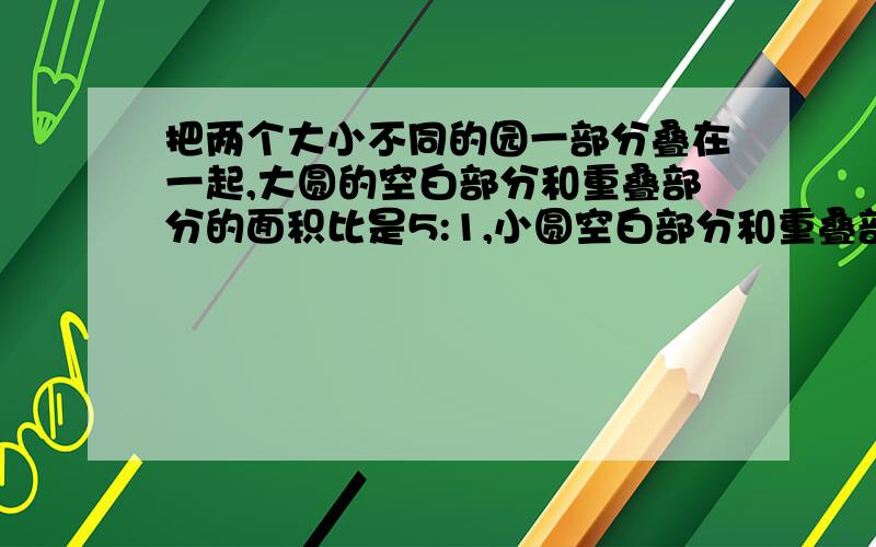 把两个大小不同的园一部分叠在一起,大圆的空白部分和重叠部分的面积比是5:1,小圆空白部分和重叠部分的面积