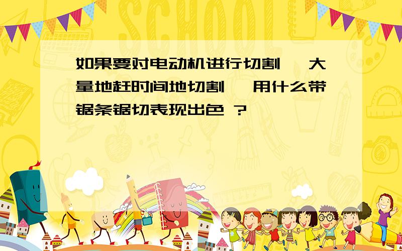 如果要对电动机进行切割, 大量地赶时间地切割, 用什么带锯条锯切表现出色 ?