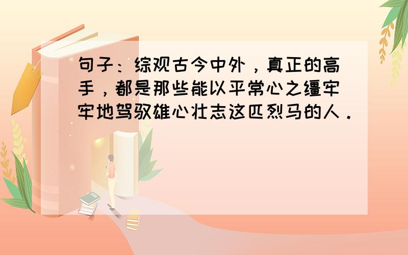 句子：综观古今中外，真正的高手，都是那些能以平常心之缰牢牢地驾驭雄心壮志这匹烈马的人。