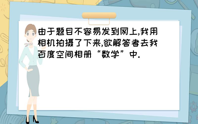 由于题目不容易发到网上,我用相机拍摄了下来,欲解答者去我百度空间相册“数学”中.