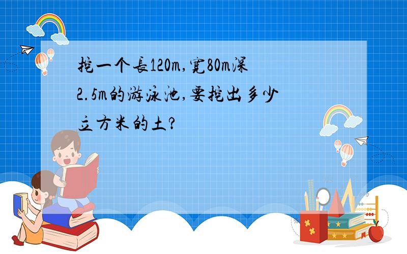 挖一个长120m,宽80m深2.5m的游泳池,要挖出多少立方米的土?