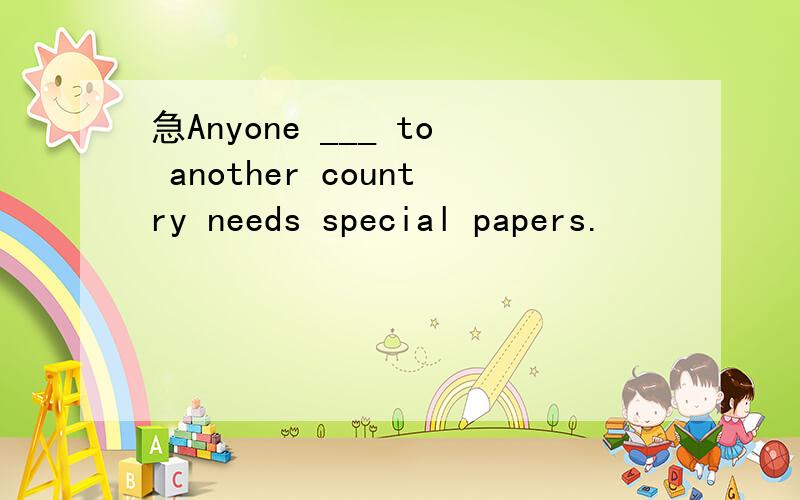 急Anyone ___ to another country needs special papers.