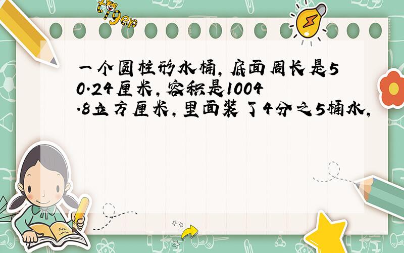 一个圆柱形水桶,底面周长是50.24厘米,容积是1004.8立方厘米,里面装了4分之5桶水,