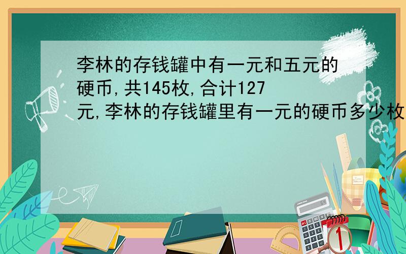 李林的存钱罐中有一元和五元的硬币,共145枚,合计127元,李林的存钱罐里有一元的硬币多少枚?