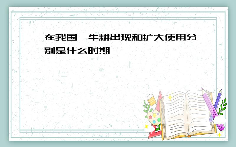 在我国,牛耕出现和扩大使用分别是什么时期