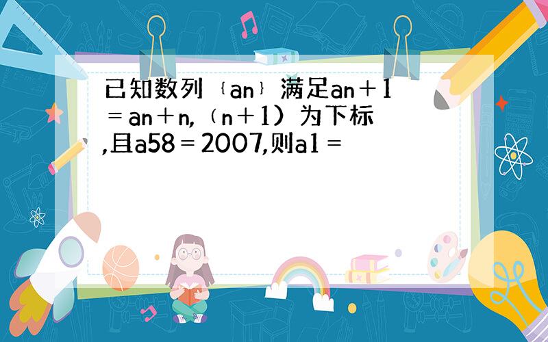 已知数列﹛an﹜满足an＋1＝an＋n,﹙n＋1）为下标,且a58＝2007,则a1＝