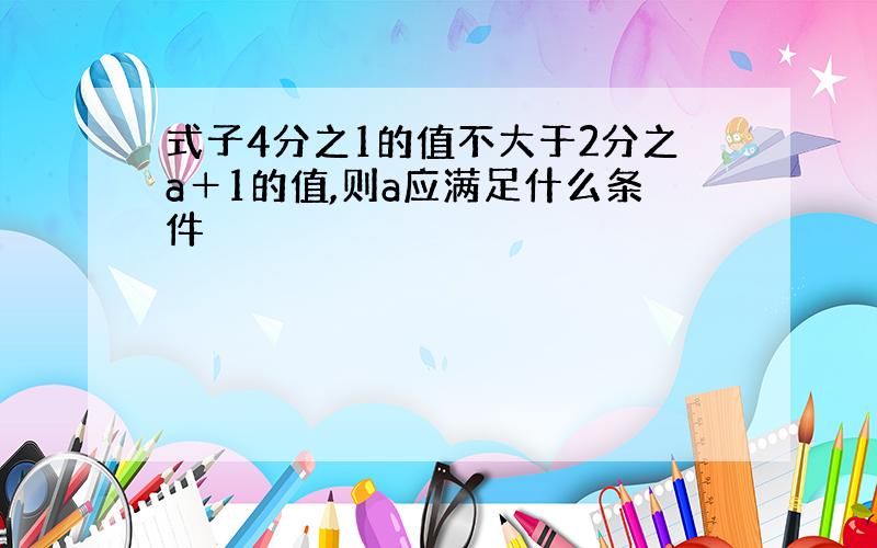 式子4分之1的值不大于2分之a＋1的值,则a应满足什么条件